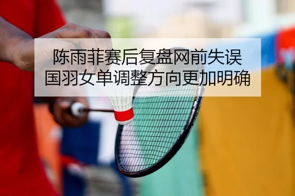 陈雨菲赛后复盘网前失误 国羽女单调整方向更加明确