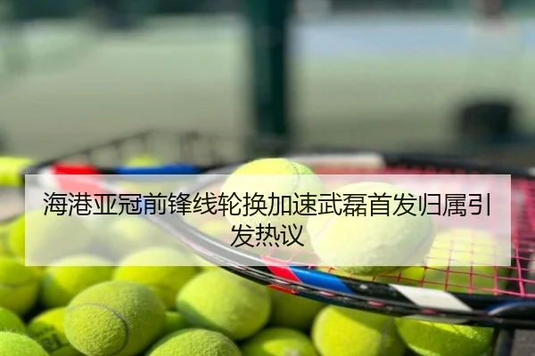 海港亚冠前锋线轮换加速武磊首发归属引发热议