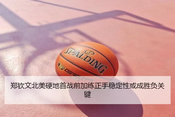 郑钦文北美硬地首战前加练正手稳定性或成胜负关键