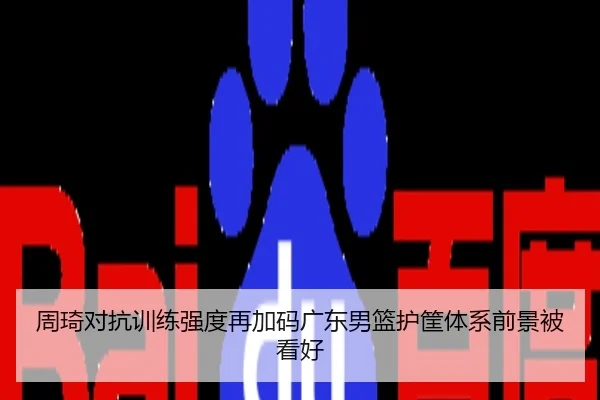 周琦对抗训练强度再加码广东男篮护筐体系前景被看好