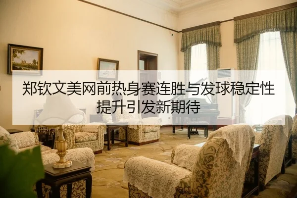 郑钦文美网前热身赛连胜与发球稳定性提升引发新期待